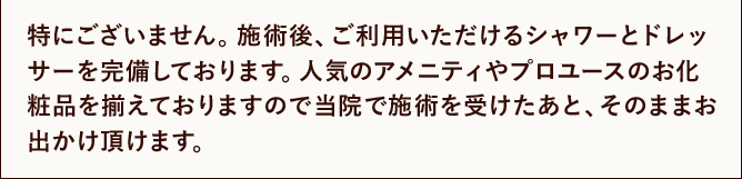 特にございません。施術後、ご利用いただけるシャワーとドレッサーを完備しております。人気のアメニティやプロユースのお化粧品を揃えておりますので当院で施術を受けたあと、そのままお出かけ頂けます。