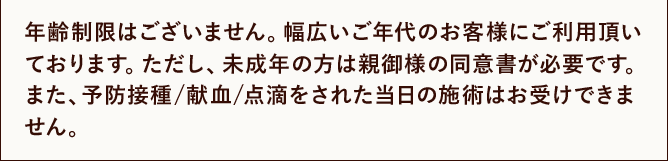 年齢制限はございません。幅広いご年代のお客様にご利用頂いております。ただし、未成年の方は親御様の同意書が必要です。また、予防接種/献血/点滴をされた当日の施術はお受けできません。